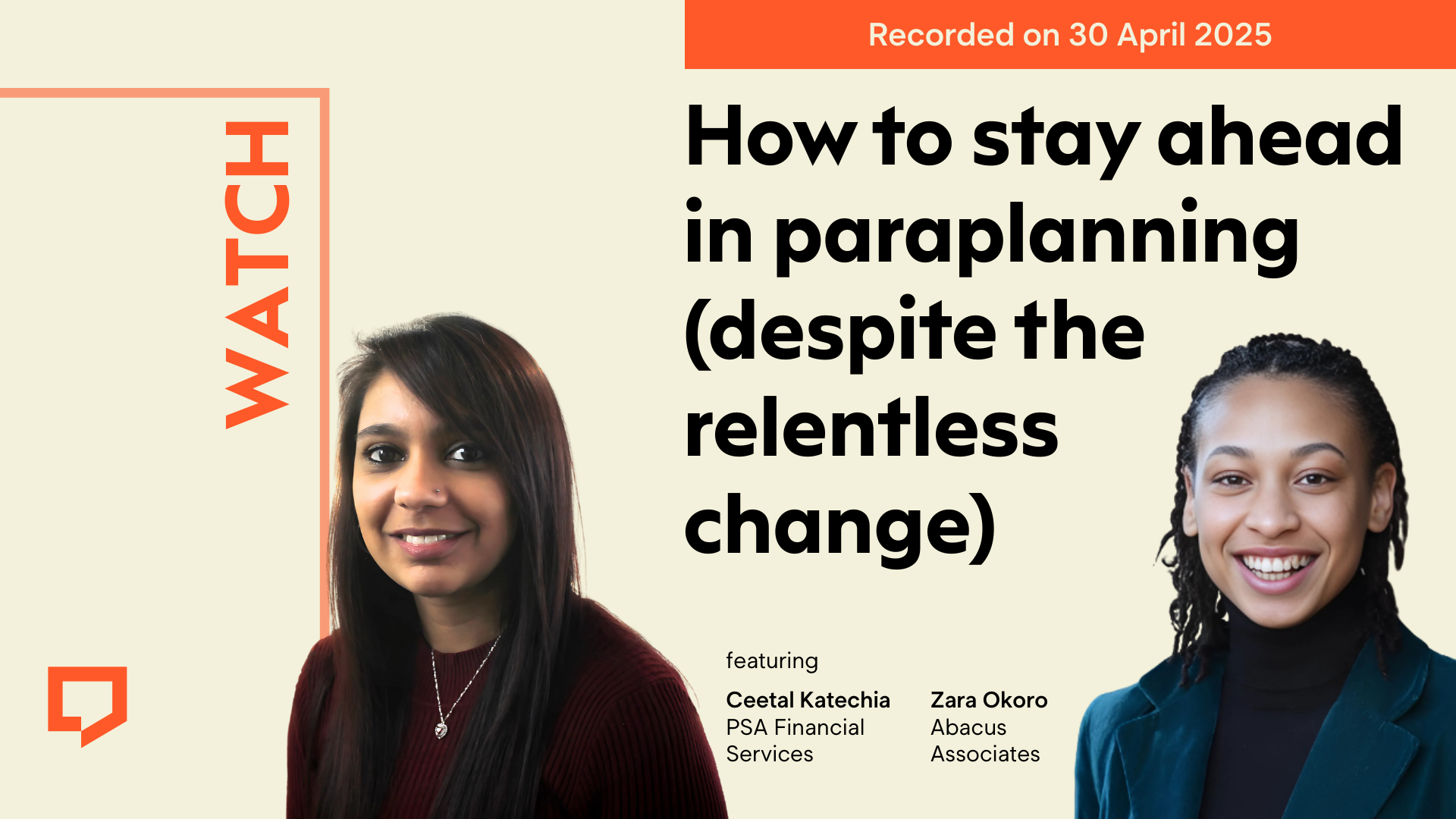 A horizontal image with a cream background. In the left-hand third the word 'WATCH' is displayed vertically in orange text. Spanning half of the top edge of the right image displayed in rectangular boxes are the words 'Recorded on 30 April 2025' Beneath it in very large black text is the title 'How to stay ahead in paraplanning (despite the relentless change)'. To the left of the title is a headshot of Ceetal Katechia of PSA Financial Services. To the right of the headline is a headshot of Zara Okoro of Abacus Associates.