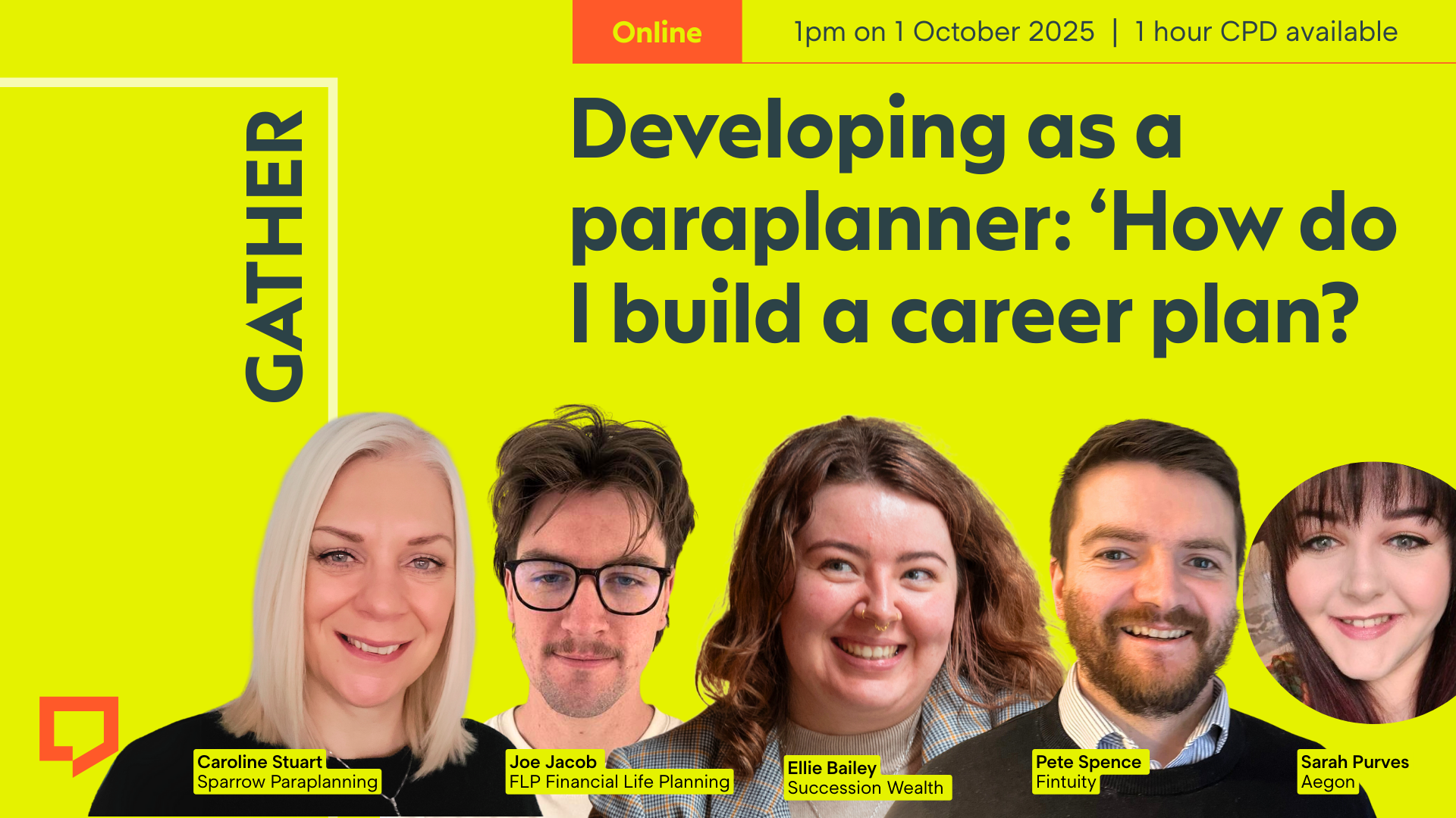 A horizontal cover image featuring a bright lime-yellow coloured background. The title ‘Developing as a paraplanner: 'How do I build a career plan?’ appears in large text on the right of the image. Across the bottom of the image are five cut-out head-and-shoulders shots of - from left to right - Caroline Stuart of Sparrow Paraplanning, Joe Jacob of
FLP Financial Life Planning, Ellie Bailey of Succession Wealth, Pete Spence of Fintuity and Sarah Purves of Aegon. At the top-right of the image, the words ‘Online. 1pm on 1 October 2025. 1 hour CPD available.’ are displayed.